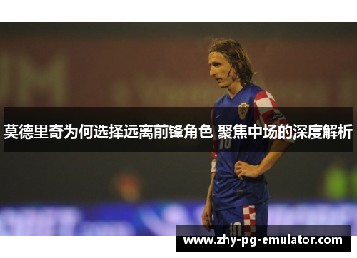 莫德里奇为何选择远离前锋角色 聚焦中场的深度解析