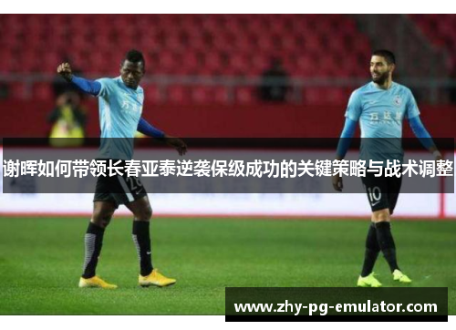 谢晖如何带领长春亚泰逆袭保级成功的关键策略与战术调整 谢晖如何带领长春亚泰逆袭保级成功的关键策略与战术调整