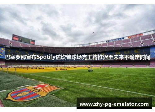 巴塞罗那宣布Spotify诺坎普球场完工将推迟至未来不确定时间