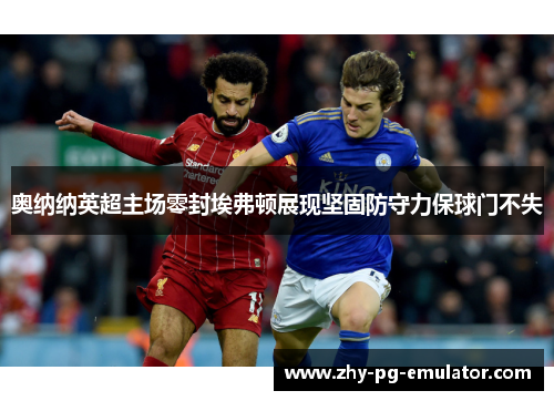奥纳纳英超主场零封埃弗顿展现坚固防守力保球门不失 奥纳纳英超主场零封埃弗顿展现坚固防守力保球门不失
