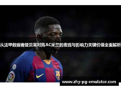 从法甲数据看登贝莱对阵AC米兰的表现与影响力关键价值全面解析 从法甲数据看登贝莱对阵AC米兰的表现与影响力关键价值全面解析