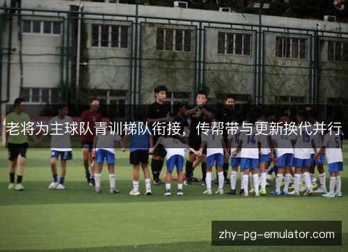 老将为主球队青训梯队衔接，传帮带与更新换代并行