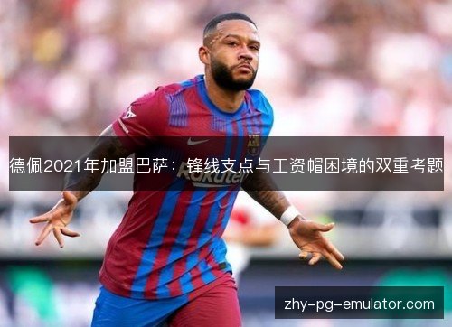德佩2021年加盟巴萨：锋线支点与工资帽困境的双重考题